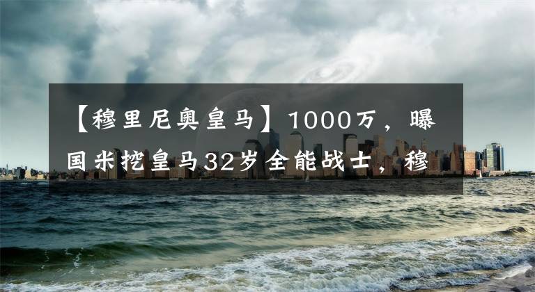 【穆里尼奧皇馬】1000萬，曝國米挖皇馬32歲全能戰(zhàn)士，穆里尼奧笑了，羅馬有意競爭