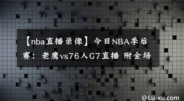 【nba直播錄像】今日NBA季后賽：老鷹vs76人G7直播 附全場錄像回放地址！