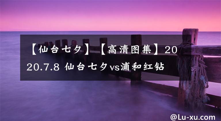 【仙臺(tái)七夕】【高清圖集】2020.7.8 仙臺(tái)七夕vs浦和紅鉆