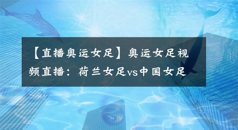 【直播奧運女足】奧運女足視頻直播：荷蘭女足vs中國女足 中國隊背水一戰(zhàn)，出線機會渺茫