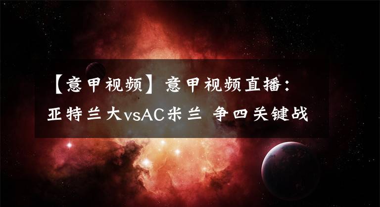 【意甲視頻】意甲視頻直播：亞特蘭大vsAC米蘭 爭四關鍵戰(zhàn)，AC米蘭能否反客為主？