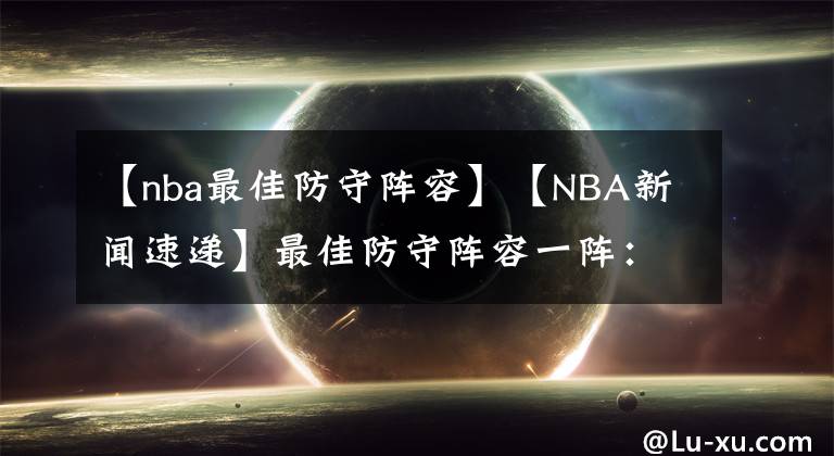 【nba最佳防守陣容】【NBA新聞速遞】最佳防守陣容一陣：字母哥、戴維斯、戈貝爾、斯馬特、西蒙斯