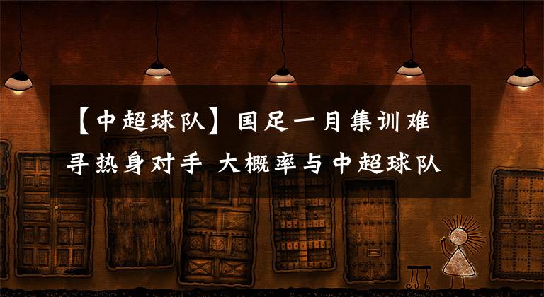 【中超球隊(duì)】國(guó)足一月集訓(xùn)難尋熱身對(duì)手 大概率與中超球隊(duì)交戰(zhàn)