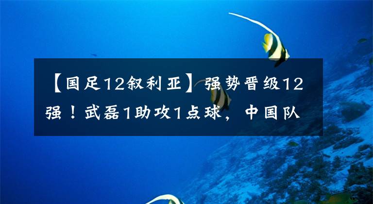 【國足12敘利亞】強勢晉級12強！武磊1助攻1點球，中國隊25年后再勝敘利亞