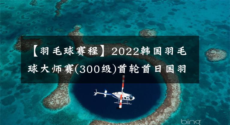 【羽毛球賽程】2022韓國羽毛球大師賽(300級)首輪首日國羽賽程