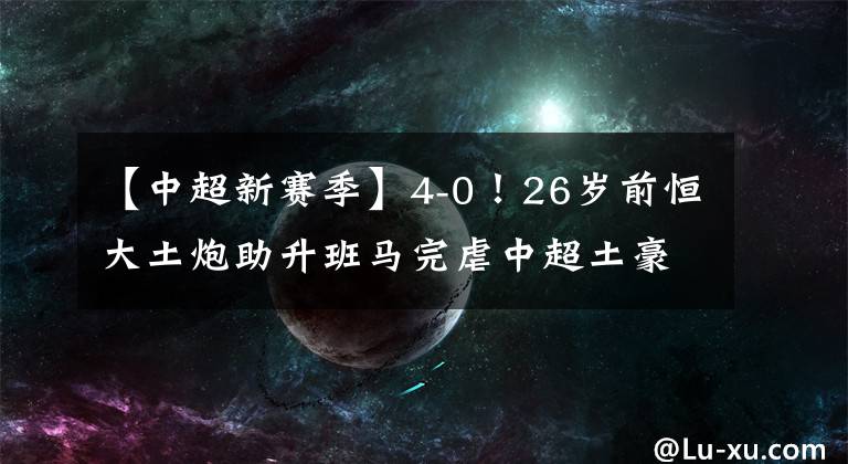 【中超新賽季】4-0！26歲前恒大土炮助升班馬完虐中超土豪，新賽季或成鋒線(xiàn)黑馬！