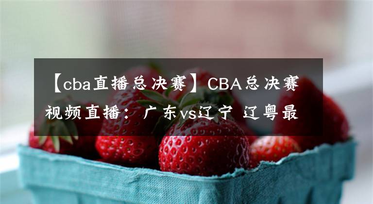 【cba直播總決賽】CBA總決賽視頻直播：廣東vs遼寧 遼粵最后一戰(zhàn)，誰能問鼎總冠軍？