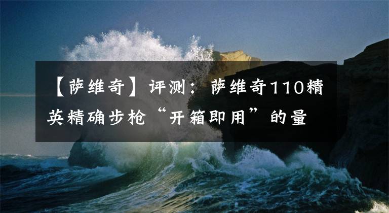 【薩維奇】評(píng)測(cè)：薩維奇110精英精確步槍“開箱即用”的量產(chǎn)遠(yuǎn)程競(jìng)賽槍械