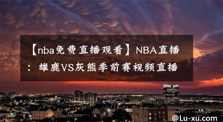 【nba免費(fèi)直播觀看】NBA直播：雄鹿VS灰熊季前賽視頻直播 雄鹿六人缺陣！莫蘭特出戰(zhàn)！