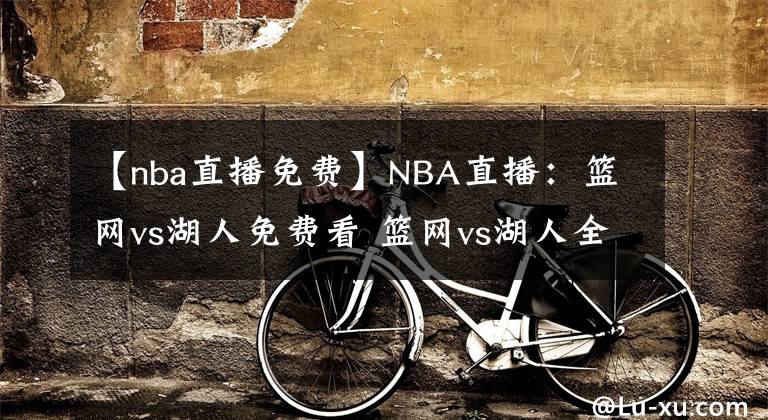 【nba直播免費(fèi)】NBA直播：籃網(wǎng)vs湖人免費(fèi)看 籃網(wǎng)vs湖人全場(chǎng)錄像回放