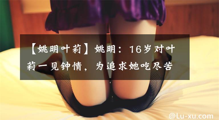 【姚明葉莉】姚明：16歲對(duì)葉莉一見鐘情，為追求她吃盡苦頭，還拒絕女神趙蕊蕊