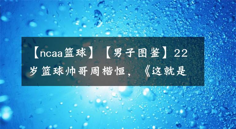 【ncaa籃球】【男子圖鑒】22歲籃球帥哥周楷恒，《這就是灌籃》顏技俱全，NCAA中國第一控衛(wèi)