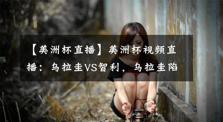 【美洲杯直播】美洲杯視頻直播：烏拉圭VS智利，烏拉圭陷進球荒，智利穩(wěn)保不敗