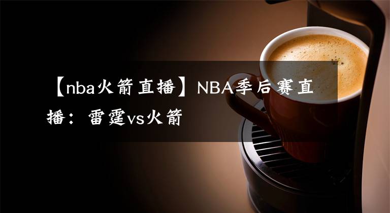 【nba火箭直播】NBA季后賽直播：雷霆vs火箭