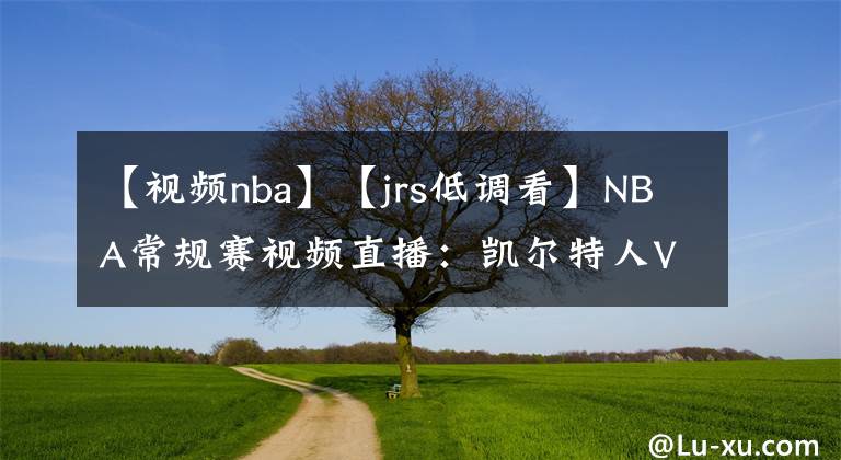 【視頻nba】【jrs低調(diào)看】NBA常規(guī)賽視頻直播：凱爾特人VS籃網(wǎng)賽前分析