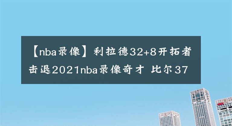 【nba錄像】利拉德32+8開(kāi)拓者擊退2021nba錄像奇才 比爾37分威少17+12+10