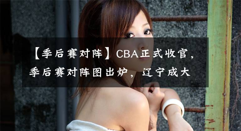 【季后賽對陣】CBA正式收官，季后賽對陣圖出爐，遼寧成大贏家，北京或倒在次輪