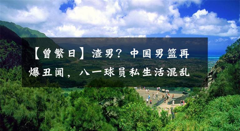 【曾繁日】渣男？中國男籃再爆丑聞，八一球員私生活混亂，這都今年第5個了