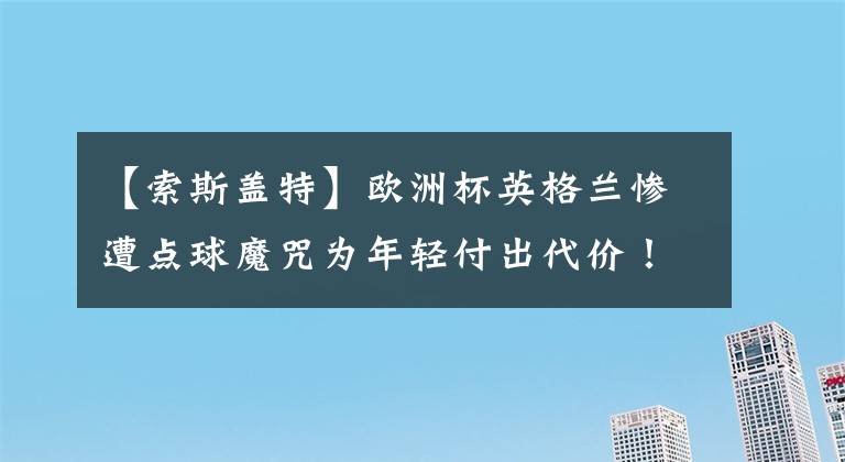 【索斯蓋特】歐洲杯英格蘭慘遭點球魔咒為年輕付出代價！索斯蓋特戰(zhàn)術(shù)不敵曼奇尼？