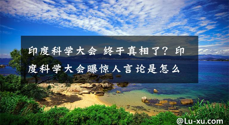 印度科學(xué)大會(huì) 終于真相了？印度科學(xué)大會(huì)曝驚人言論是怎么回事？背后詳情始末讓人擔(dān)憂