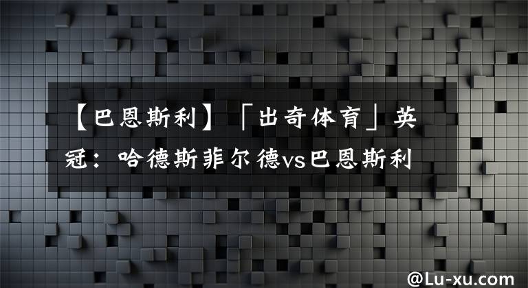 【巴恩斯利】「出奇體育」英冠：哈德斯菲爾德vs巴恩斯利 哈鎮(zhèn)托馬斯或賽季報(bào)銷(xiāo)