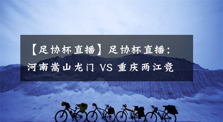 【足協(xié)杯直播】足協(xié)杯直播：河南嵩山龍門 VS 重慶兩江競技 比賽前瞻 分析