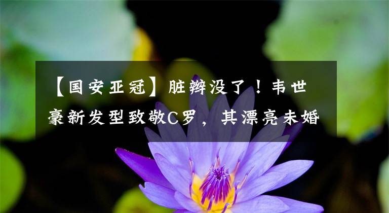 【國(guó)安亞冠】臟辮沒(méi)了！韋世豪新發(fā)型致敬C羅，其漂亮未婚妻剪發(fā)手藝真不錯(cuò)！