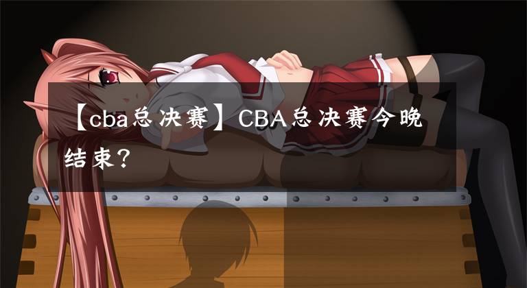 【cba總決賽】CBA總決賽今晚結(jié)束？