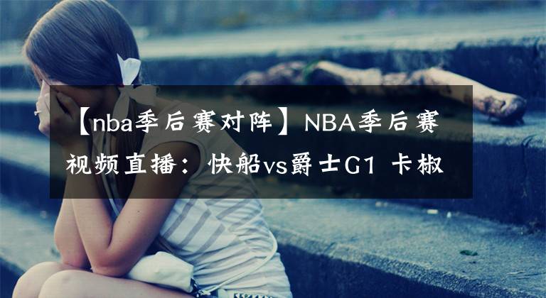 【nba季后賽對(duì)陣】NBA季后賽視頻直播：快船vs爵士G1 卡椒對(duì)陣米切爾，誰(shuí)能先拔頭籌？