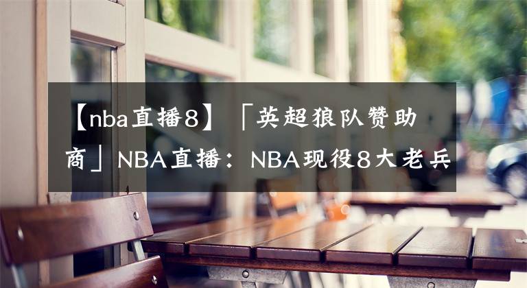 【nba直播8】「英超狼隊贊助商」NBA直播：NBA現(xiàn)役8大老兵詹皇保羅仍是核心