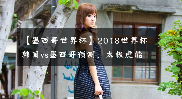 【墨西哥世界杯】2018世界杯韓國vs墨西哥預(yù)測，太極虎能有多虎？