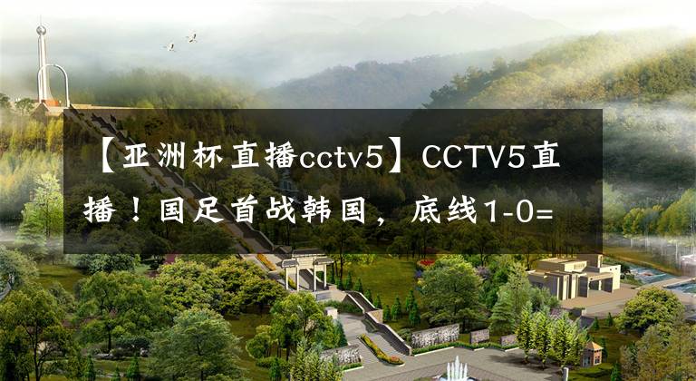 【亞洲杯直播cctv5】CCTV5直播！國足首戰(zhàn)韓國，底線1-0=贏下尊嚴，最強首發(fā)11人來襲