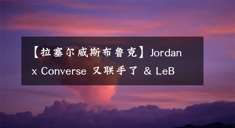 【拉塞爾威斯布魯克】Jordan x Converse 又聯(lián)手了 & LeBron 18 發(fā)售定檔！丨武林鞋報