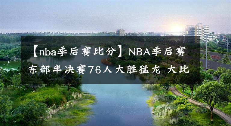 【nba季后賽比分】NBA季后賽東部半決賽76人大勝猛龍 大比分2-1領(lǐng)先