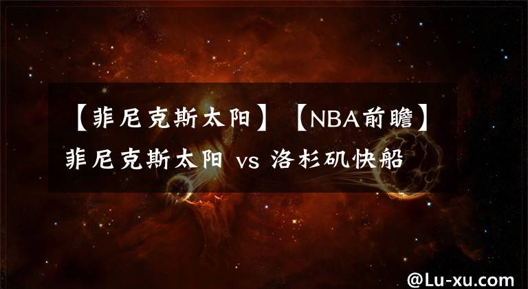 【菲尼克斯太陽】【NBA前瞻】菲尼克斯太陽 vs 洛杉磯快船