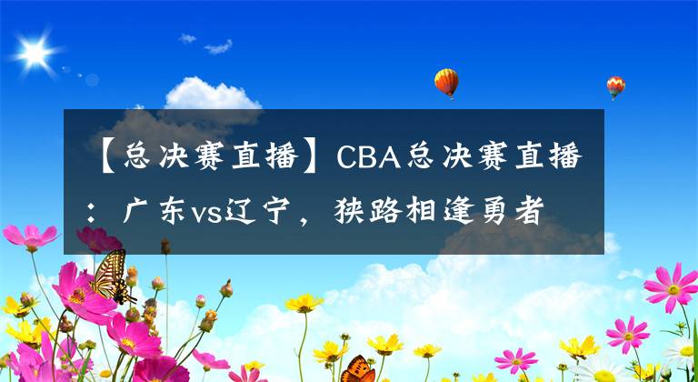 【總決賽直播】CBA總決賽直播：廣東vs遼寧，狹路相逢勇者勝！