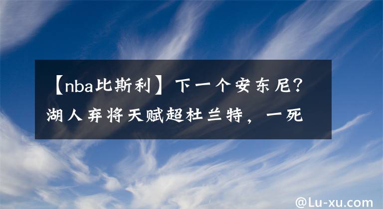 【nba比斯利】下一個(gè)安東尼？湖人棄將天賦超杜蘭特，一死穴終讓他被聯(lián)盟拋棄