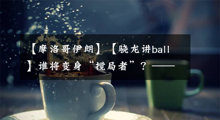 【摩洛哥伊朗】【驍龍講ball】誰將變身“攪局者”？——摩洛哥vs伊朗前瞻