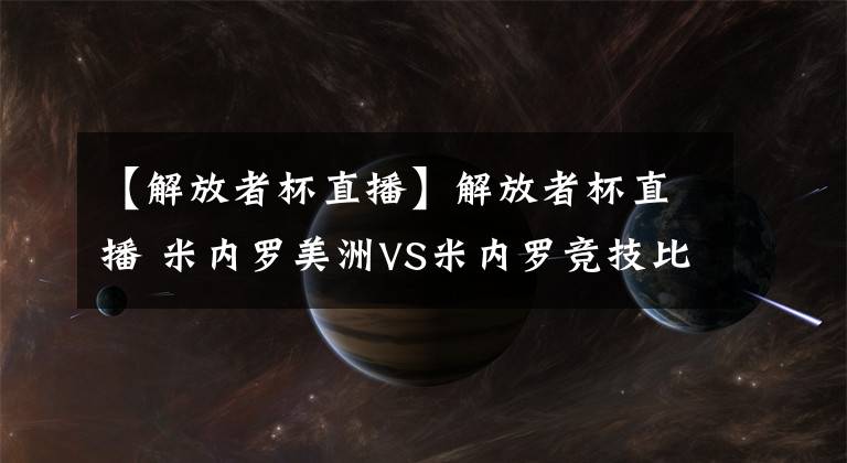 【解放者杯直播】解放者杯直播 米內(nèi)羅美洲VS米內(nèi)羅競(jìng)技比賽預(yù)測(cè) 美洲難求一勝