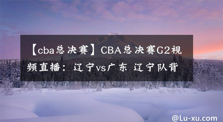 【cba總決賽】CBA總決賽G2視頻直播：遼寧vs廣東 遼寧隊背水一戰(zhàn)，能否扳回一城？