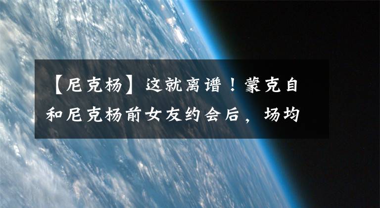 【尼克楊】這就離譜！蒙克自和尼克楊前女友約會后，場均得分暴跌10分