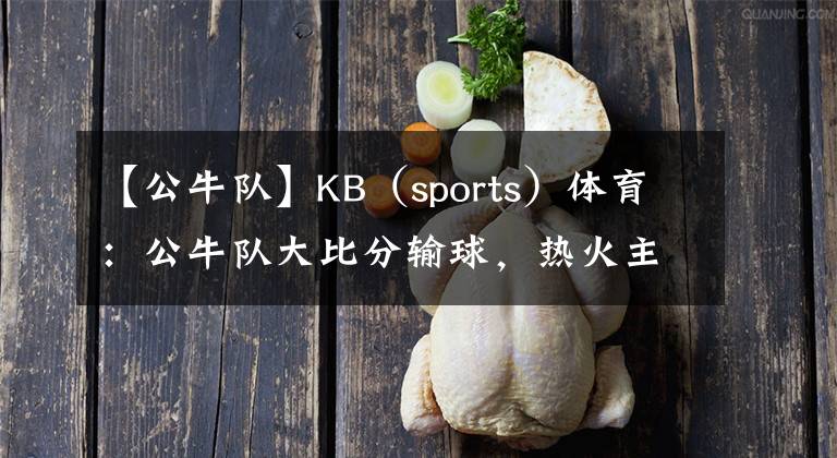 【公牛隊】KB（sports）體育：公牛隊大比分輸球，熱火主力又一場展現(xiàn)火爆狀態(tài)