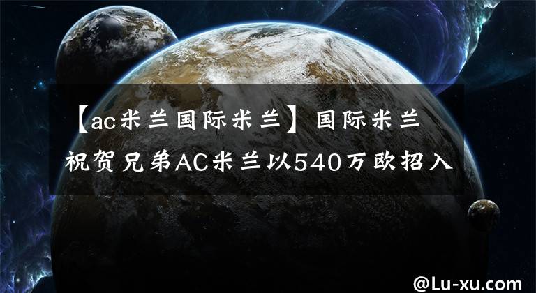 【ac米蘭國際米蘭】國際米蘭祝賀兄弟AC米蘭以540萬歐招入梅西亞斯戰(zhàn)將！實力大增