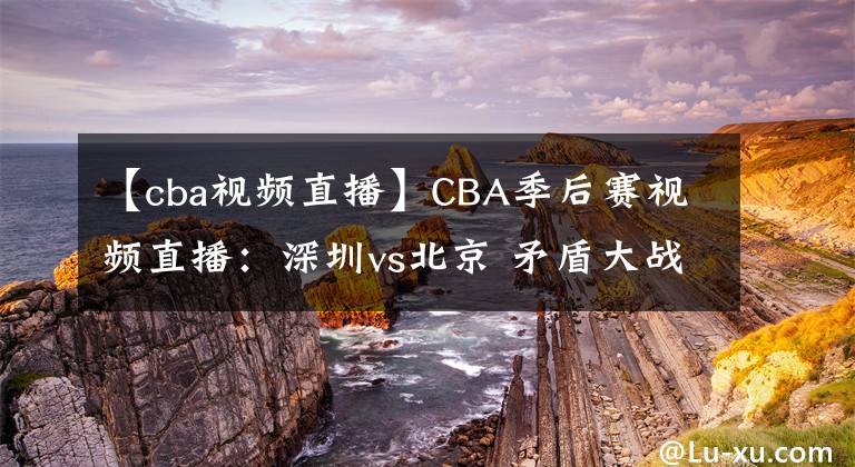 【cba視頻直播】CBA季后賽視頻直播：深圳vs北京 矛盾大戰(zhàn)，誰將晉級會師廣東隊？