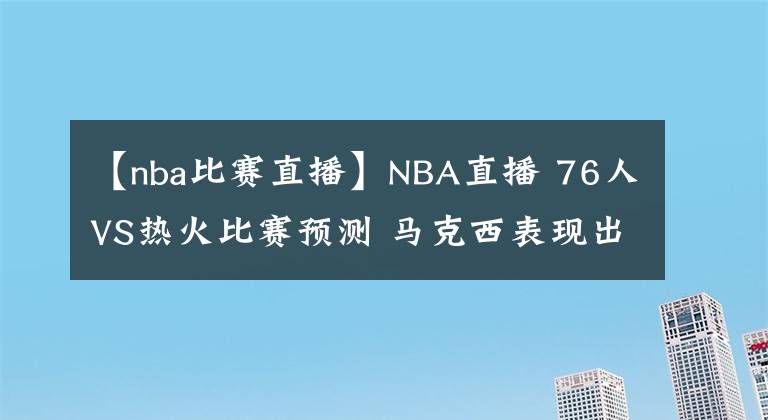 【nba比賽直播】NBA直播 76人VS熱火比賽預(yù)測(cè) 馬克西表現(xiàn)出色 恩比德繼續(xù)缺席