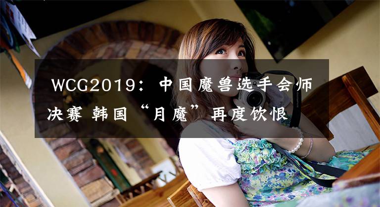  WCG2019：中國魔獸選手會師決賽 韓國“月魔”再度飲恨