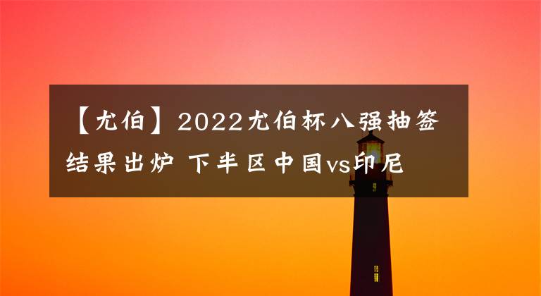 【尤伯】2022尤伯杯八強抽簽結(jié)果出爐 下半?yún)^(qū)中國vs印尼 (附小組賽第三場賽果)