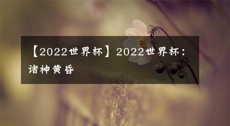 【2022世界杯】2022世界杯：諸神黃昏