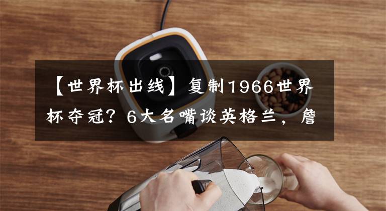 【世界杯出線】復(fù)制1966世界杯奪冠？6大名嘴談?dòng)⒏裉m，詹?。荷?場(chǎng)故意踢平