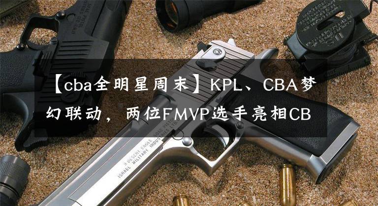 【cba全明星周末】KPL、CBA夢幻聯(lián)動，兩位FMVP選手亮相CBA全明星周末